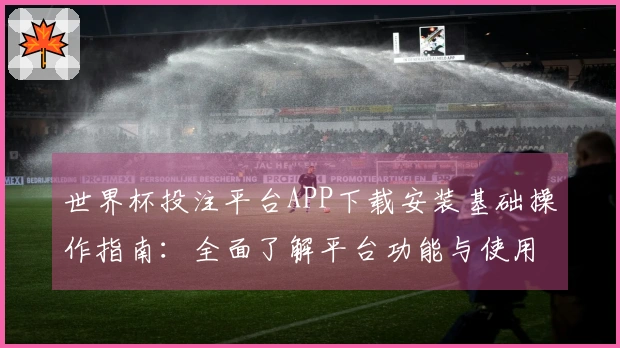 世界杯投注平台APP下载安装基础操作指南：全面了解平台功能与使用体验
