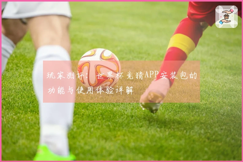 玩家测评:世界杯竞猜APP安装包的功能与使用体验详解